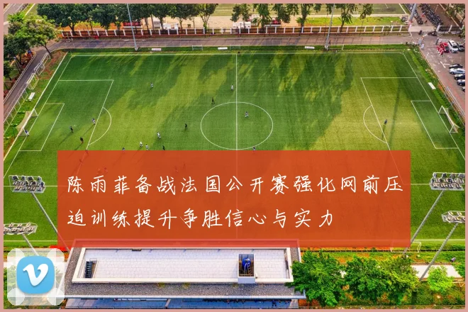 陈雨菲备战法国公开赛强化网前压迫训练提升争胜信心与实力